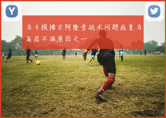 马卡报揭示阿隆索战术问题成皇马高层不满原因之一