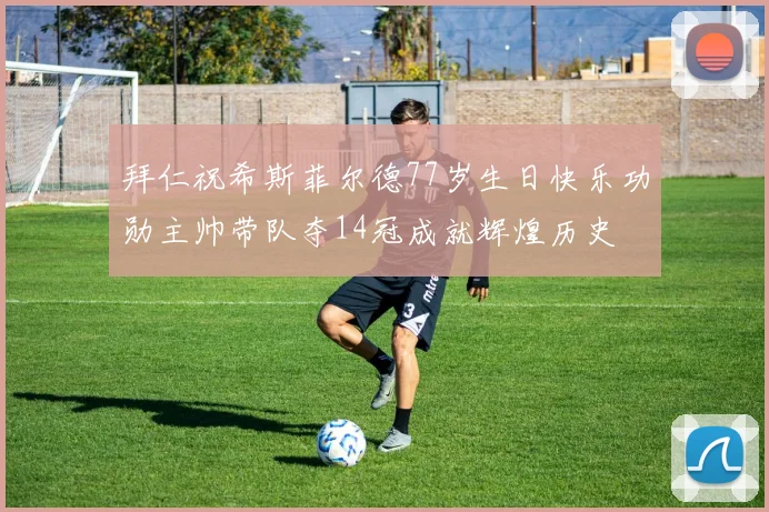 拜仁祝希斯菲尔德77岁生日快乐功勋主帅带队夺14冠成就辉煌历史