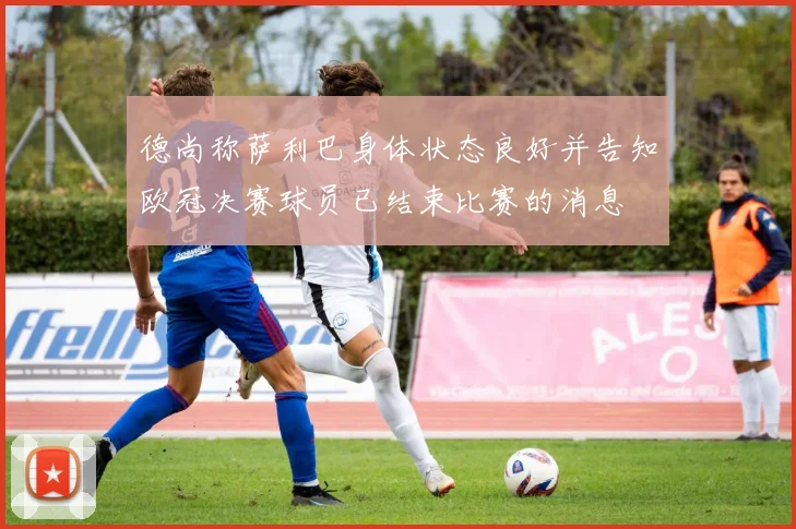 德尚称萨利巴身体状态良好并告知欧冠决赛球员已结束比赛的消息